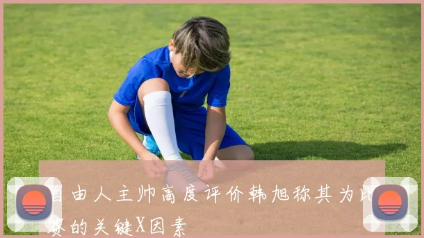 自由人主帅高度评价韩旭称其为比赛的关键X因素