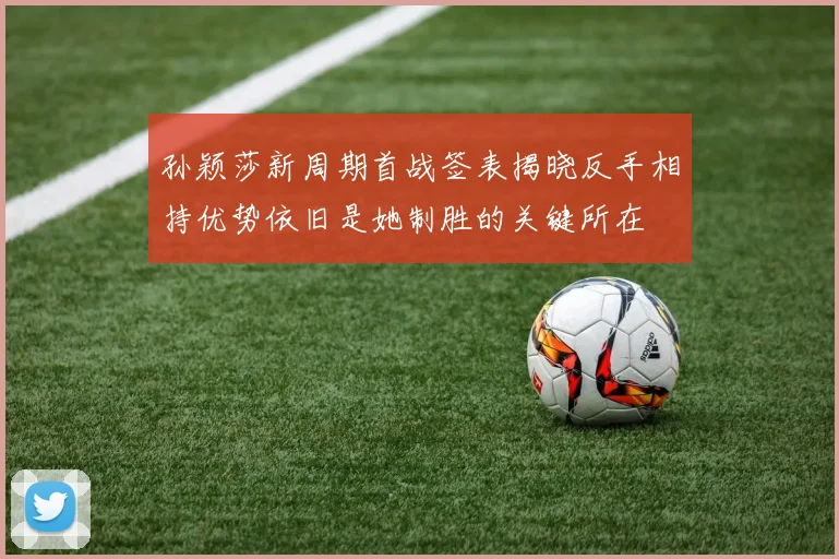孙颖莎新周期首战签表揭晓反手相持优势依旧是她制胜的关键所在