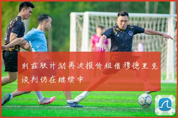 利兹联计划再次报价租借穆德里克谈判仍在继续中