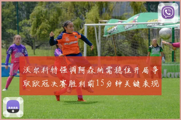 沃尔科特强调阿森纳需稳住开局争取欧冠决赛胜利前15分钟关键表现