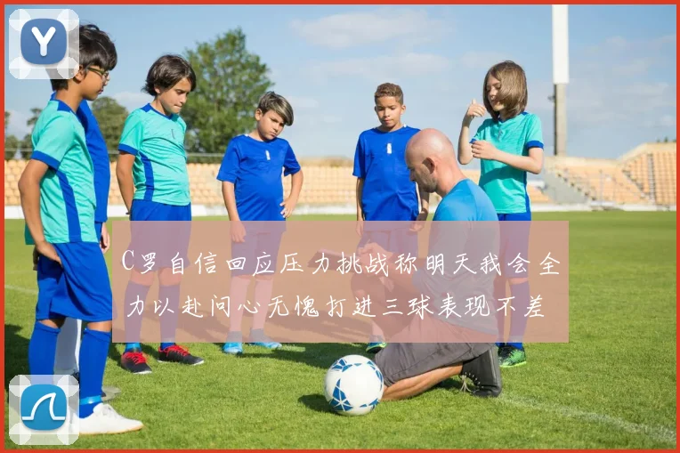 C罗自信回应压力挑战称明天我会全力以赴问心无愧打进三球表现不差