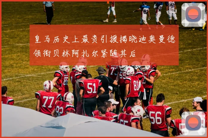皇马历史上最贵引援揭晓迪奥曼德领衔贝林阿扎尔紧随其后