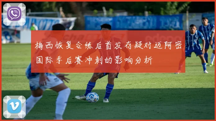 梅西恢复合练后首发存疑对迈阿密国际季后赛冲刺的影响分析