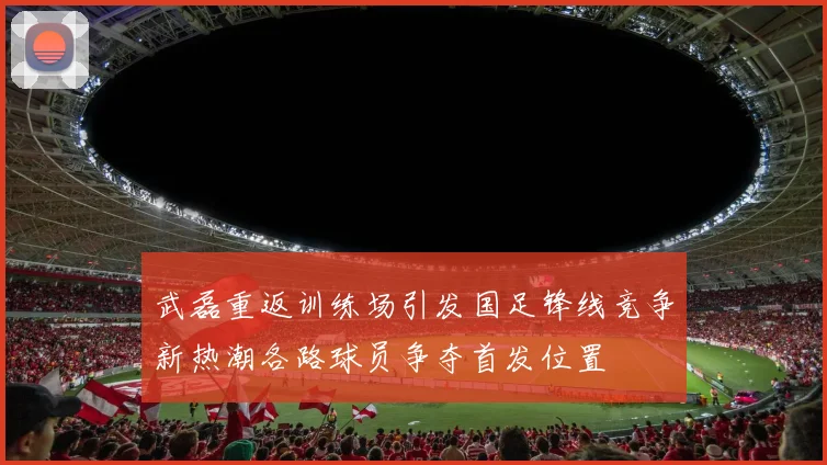武磊重返训练场引发国足锋线竞争新热潮各路球员争夺首发位置