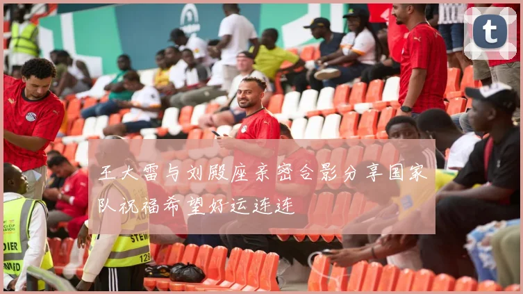 王大雷与刘殿座亲密合影分享国家队祝福希望好运连连
