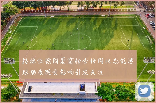 格林伍德因夏窗转会传闻状态低迷球场表现受影响引发关注