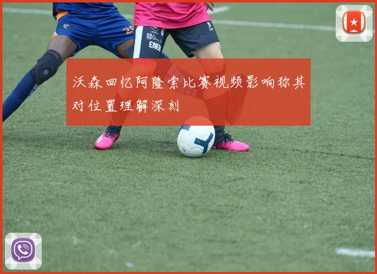 沃森回忆阿隆索比赛视频影响称其对位置理解深刻