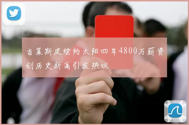 吉莱斯皮续约太阳四年4800万薪资创历史新高引发热议