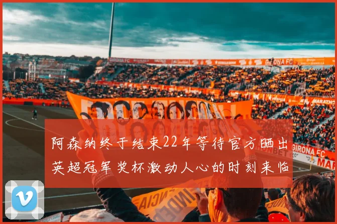 阿森纳终于结束22年等待官方晒出英超冠军奖杯激动人心的时刻来临