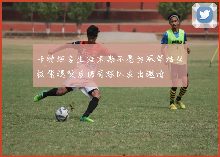 卡特坦言生涯末期不愿为冠军枯坐板凳退役后仍有球队发出邀请