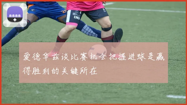 爱德华兹谈比赛机会把握进球是赢得胜利的关键所在