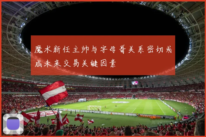 魔术新任主帅与字母哥关系密切或成未来交易关键因素