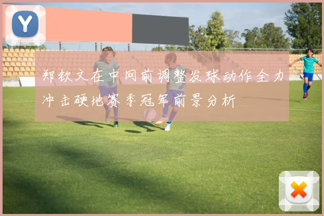 郑钦文在中网前调整发球动作全力冲击硬地赛季冠军前景分析