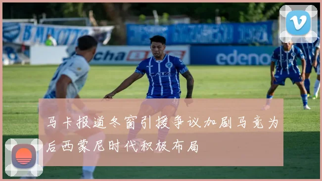 马卡报道冬窗引援争议加剧马竞为后西蒙尼时代积极布局