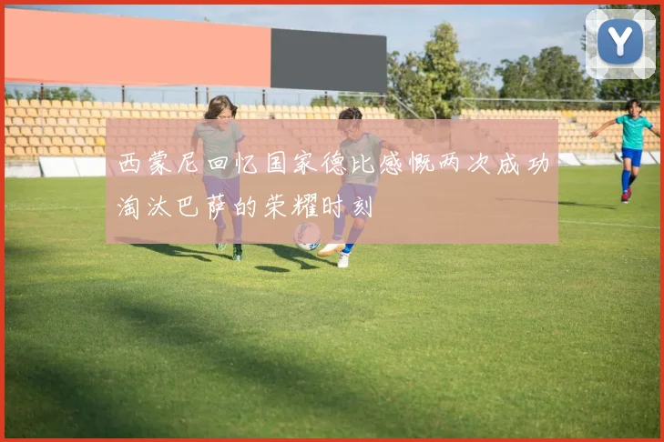 西蒙尼回忆国家德比感慨两次成功淘汰巴萨的荣耀时刻