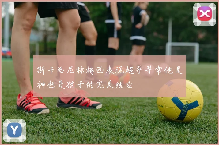 斯卡洛尼称梅西表现超乎寻常他是神也是孩子的完美结合