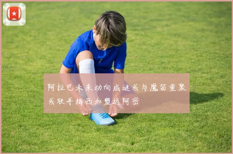 阿拉巴未来动向成谜或与魔笛重聚或联手梅西加盟迈阿密