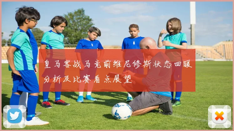 皇马客战马竞前维尼修斯状态回暖分析及比赛看点展望