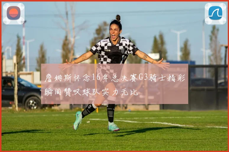 詹姆斯怀念16年总决赛G3骑士精彩瞬间赞叹球队实力无比