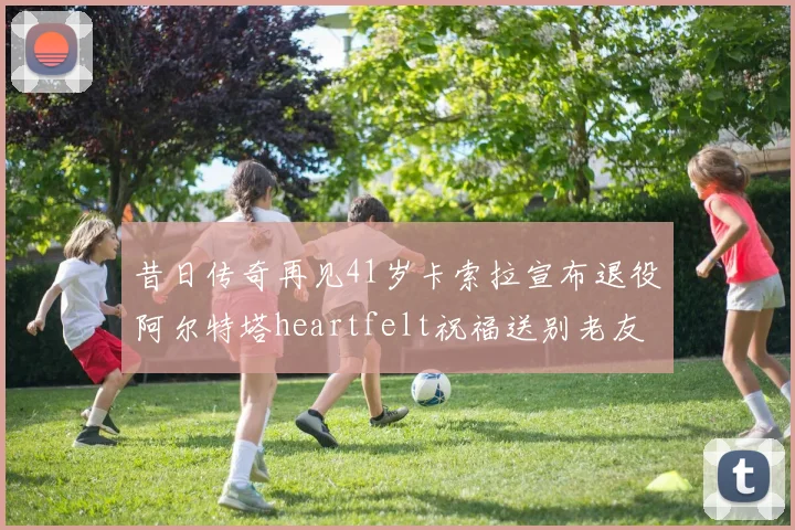昔日传奇再见41岁卡索拉宣布退役阿尔特塔heartfelt祝福送别老友