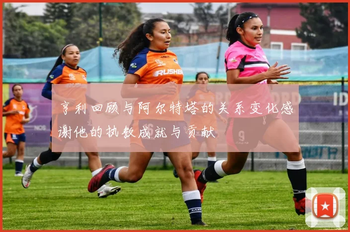 亨利回顾与阿尔特塔的关系变化感谢他的执教成就与贡献