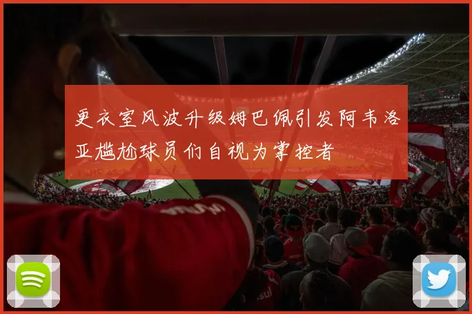 更衣室风波升级姆巴佩引发阿韦洛亚尴尬球员们自视为掌控者
